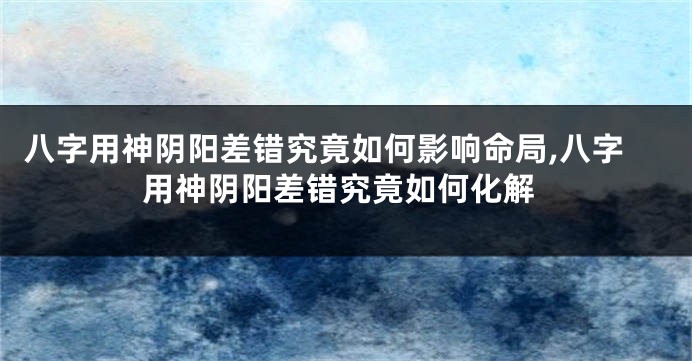 八字用神阴阳差错究竟如何影响命局,八字用神阴阳差错究竟如何化解