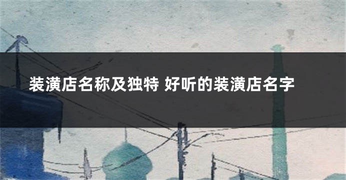 装潢店名称及独特 好听的装潢店名字