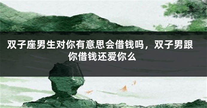 双子座男生对你有意思会借钱吗，双子男跟你借钱还爱你么