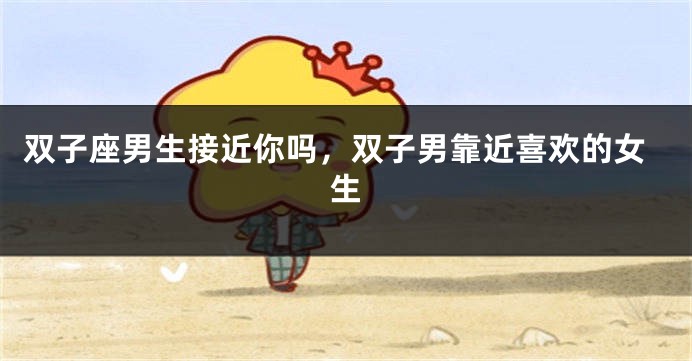 双子座男生接近你吗，双子男靠近喜欢的女生