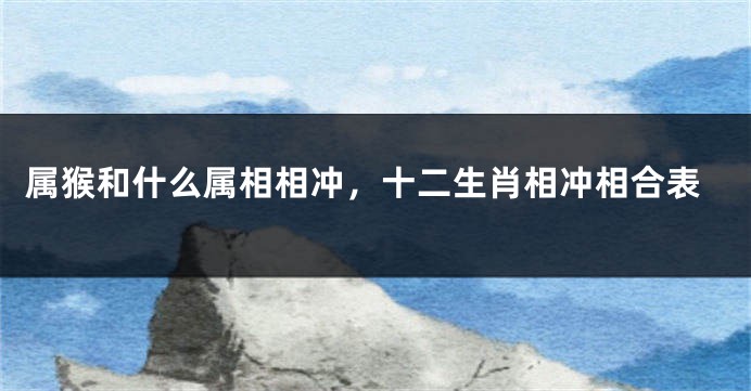 属猴和什么属相相冲，十二生肖相冲相合表