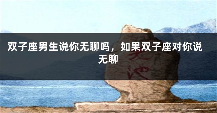 双子座男生说你无聊吗，如果双子座对你说无聊