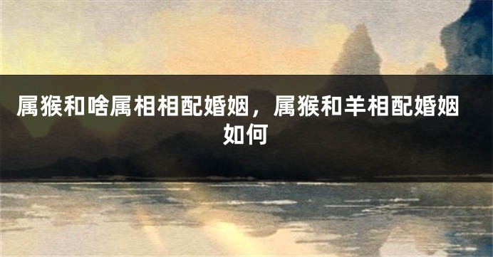 属猴和啥属相相配婚姻，属猴和羊相配婚姻如何
