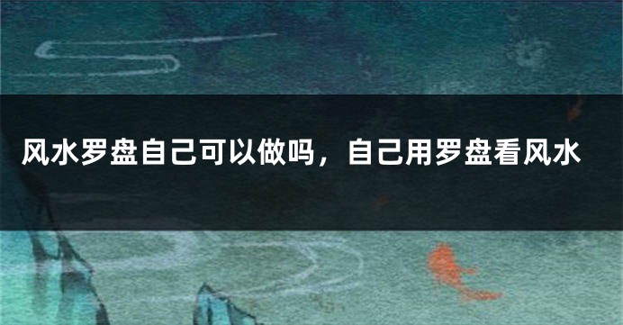风水罗盘自己可以做吗，自己用罗盘看风水