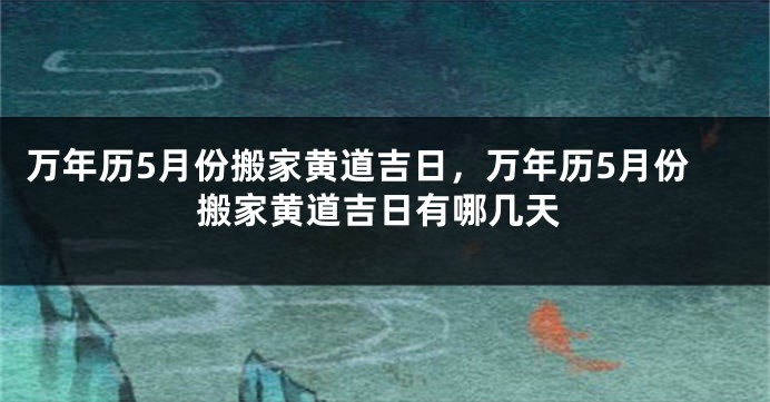 万年历5月份搬家黄道吉日，万年历5月份搬家黄道吉日有哪几天