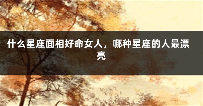 什么星座面相好命女人，哪种星座的人最漂亮