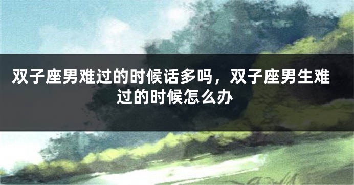 双子座男难过的时候话多吗，双子座男生难过的时候怎么办