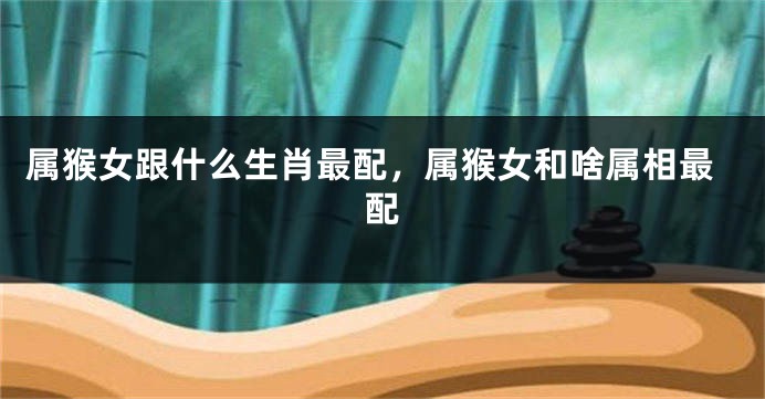 属猴女跟什么生肖最配，属猴女和啥属相最配