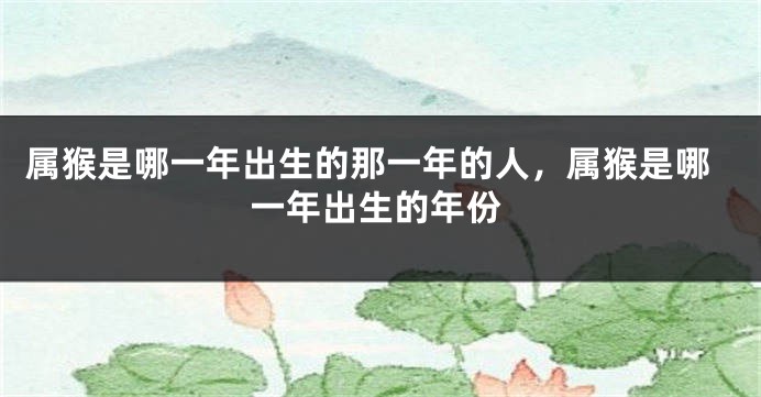 属猴是哪一年出生的那一年的人，属猴是哪一年出生的年份
