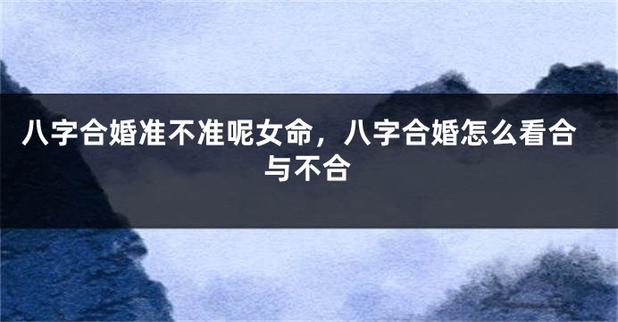 八字合婚准不准呢女命，八字合婚怎么看合与不合