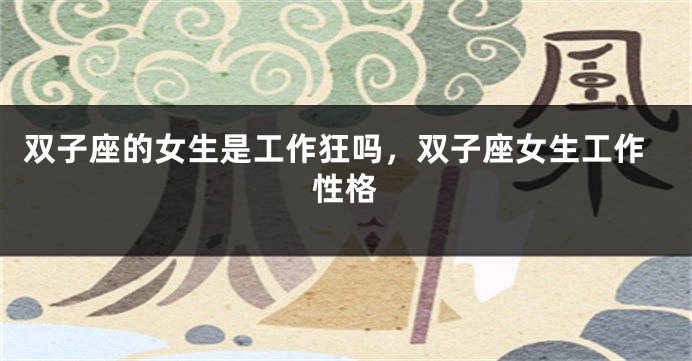 双子座的女生是工作狂吗，双子座女生工作性格