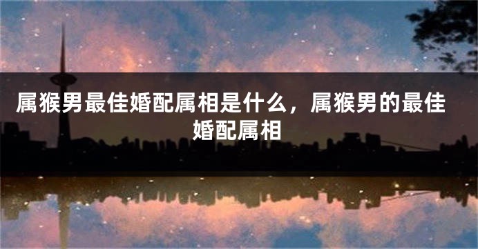 属猴男最佳婚配属相是什么，属猴男的最佳婚配属相