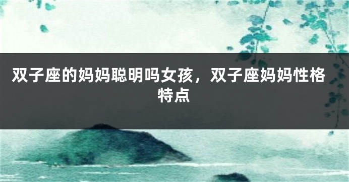 双子座的妈妈聪明吗女孩，双子座妈妈性格特点