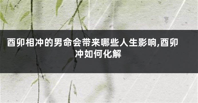 酉卯相冲的男命会带来哪些人生影响,酉卯冲如何化解