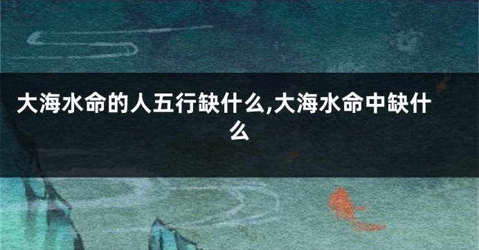 大海水命的人五行缺什么,大海水命中缺什么