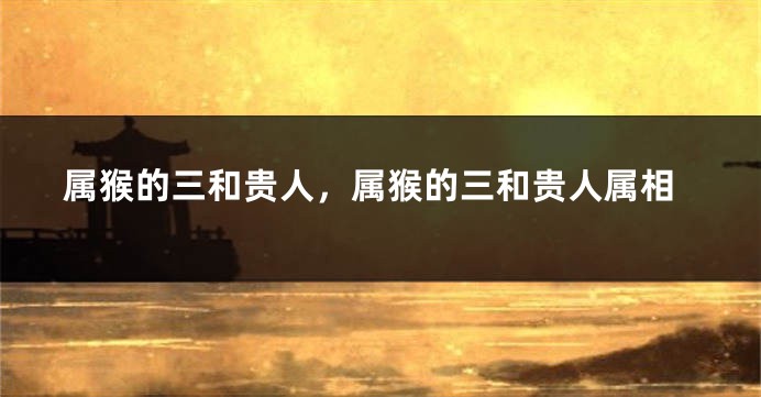 属猴的三和贵人，属猴的三和贵人属相