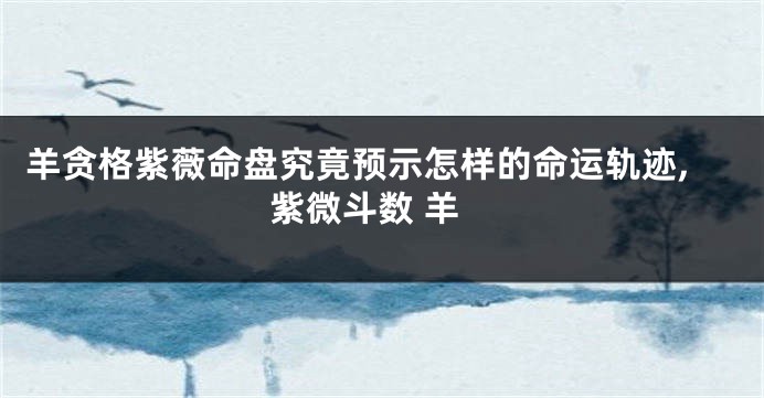 羊贪格紫薇命盘究竟预示怎样的命运轨迹,紫微斗数 羊