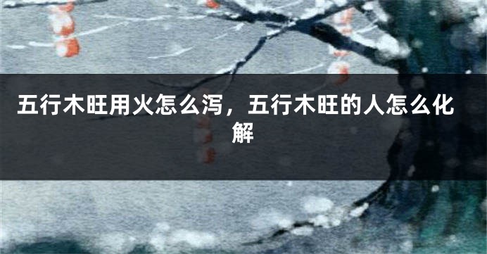 五行木旺用火怎么泻,五行木旺的人怎么化解