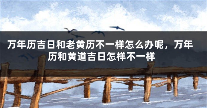万年历吉日和老黄历不一样怎么办呢，万年历和黄道吉日怎样不一样
