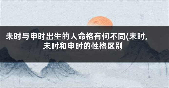 未时与申时出生的人命格有何不同(未时,未时和申时的性格区别