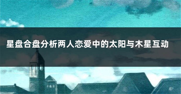 星盘合盘分析两人恋爱中的太阳与木星互动