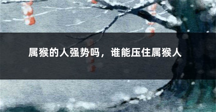 属猴的人强势吗,谁能压住属猴人