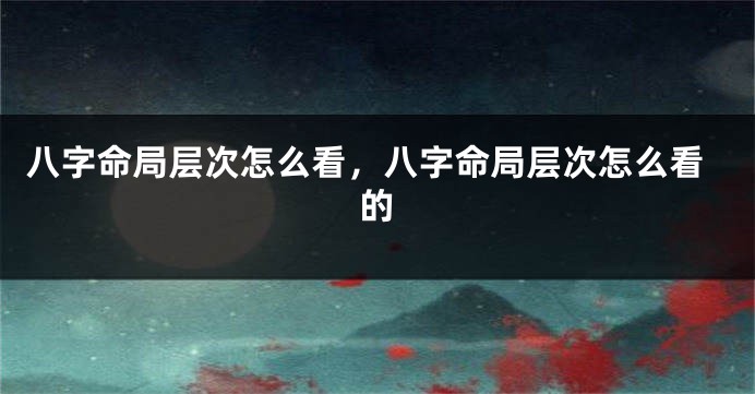 八字命局层次怎么看，八字命局层次怎么看的