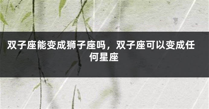 双子座能变成狮子座吗，双子座可以变成任何星座