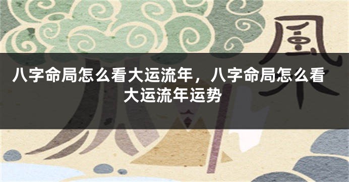 八字命局怎么看大运流年，八字命局怎么看大运流年运势