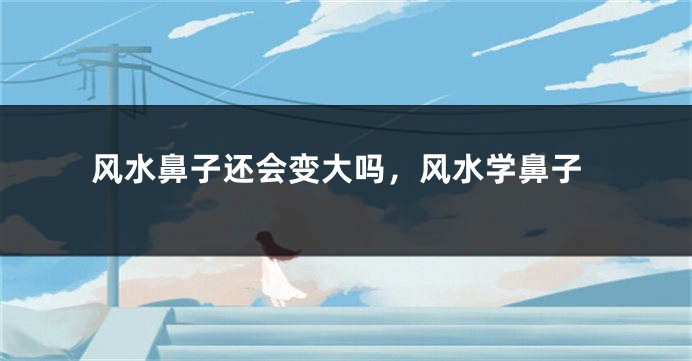 风水鼻子还会变大吗，风水学鼻子