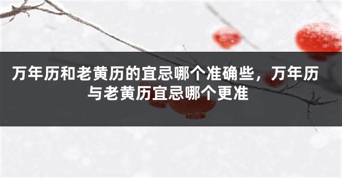 万年历和老黄历的宜忌哪个准确些,万年历与老黄历宜忌哪个更准
