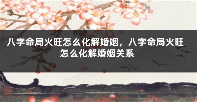 八字命局火旺怎么化解婚姻,八字命局火旺怎么化解婚姻关系