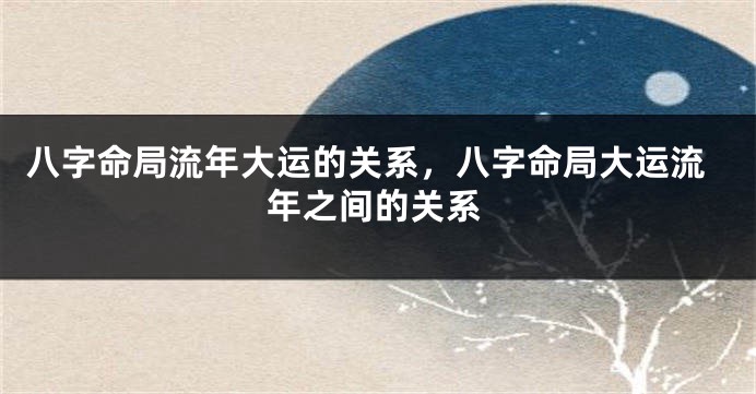 八字命局流年大运的关系，八字命局大运流年之间的关系