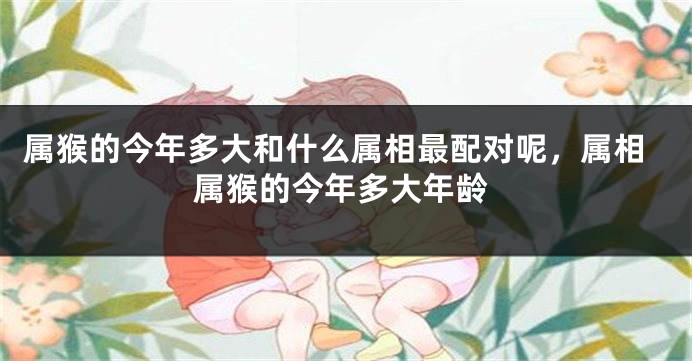 属猴的今年多大和什么属相最配对呢，属相属猴的今年多大年龄