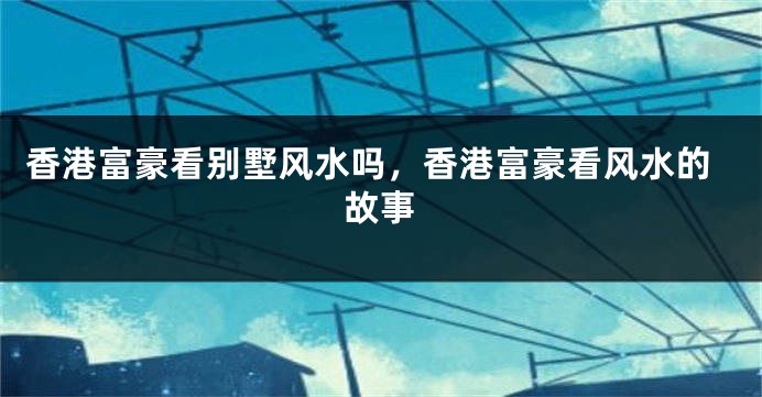 香港富豪看别墅风水吗，香港富豪看风水的故事