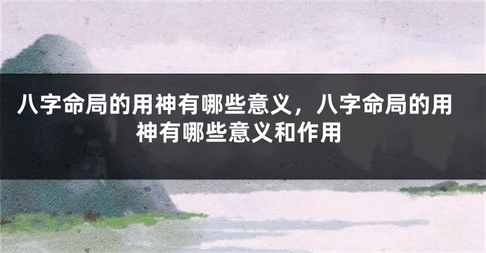 八字命局的用神有哪些意义,八字命局的用神有哪些意义和作用
