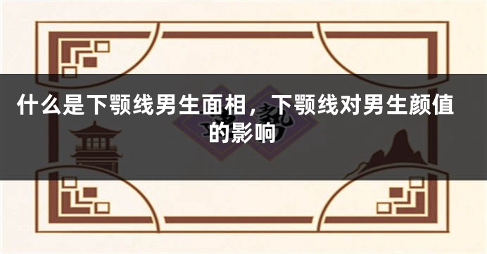 什么是下颚线男生面相，下颚线对男生颜值的影响