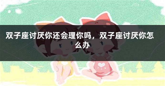 双子座讨厌你还会理你吗，双子座讨厌你怎么办