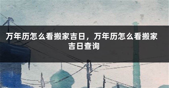 万年历怎么看搬家吉日，万年历怎么看搬家吉日查询
