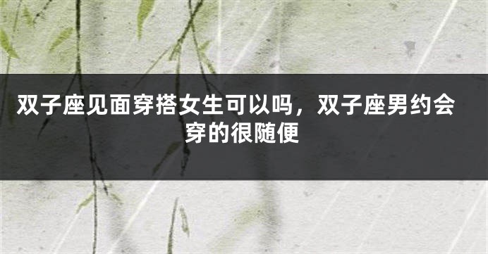 双子座见面穿搭女生可以吗，双子座男约会穿的很随便