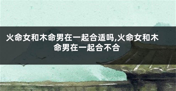 火命女和木命男在一起合适吗,火命女和木命男在一起合不合