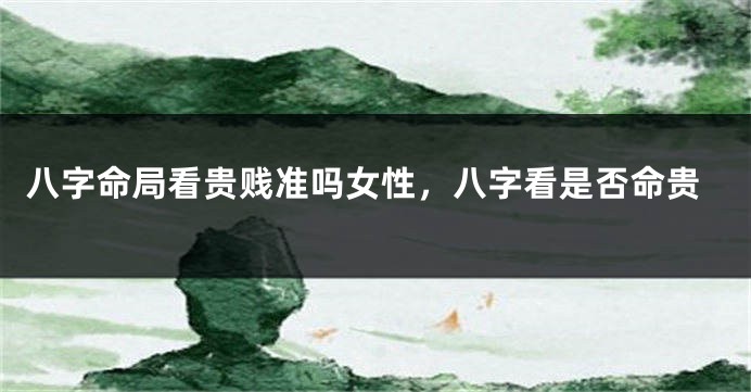 八字命局看贵贱准吗女性,八字看是否命贵
