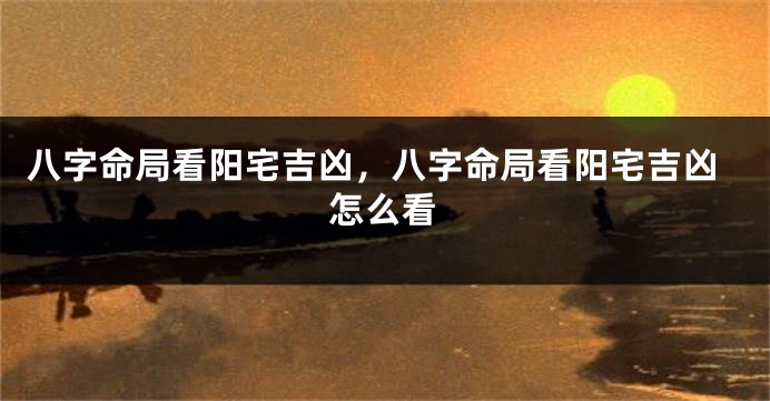 八字命局看阳宅吉凶，八字命局看阳宅吉凶怎么看