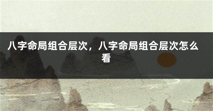 八字命局组合层次，八字命局组合层次怎么看