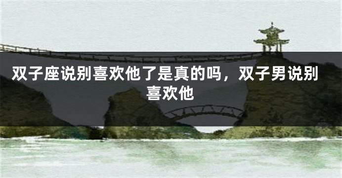双子座说别喜欢他了是真的吗，双子男说别喜欢他