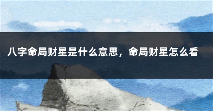 八字命局财星是什么意思，命局财星怎么看