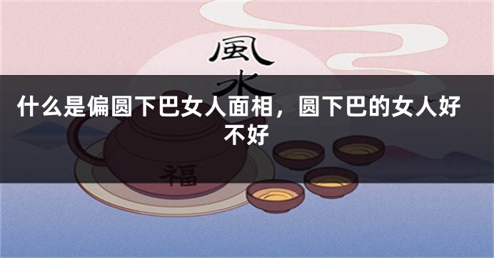 什么是偏圆下巴女人面相，圆下巴的女人好不好