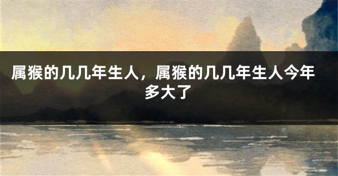 属猴的几几年生人，属猴的几几年生人今年多大了
