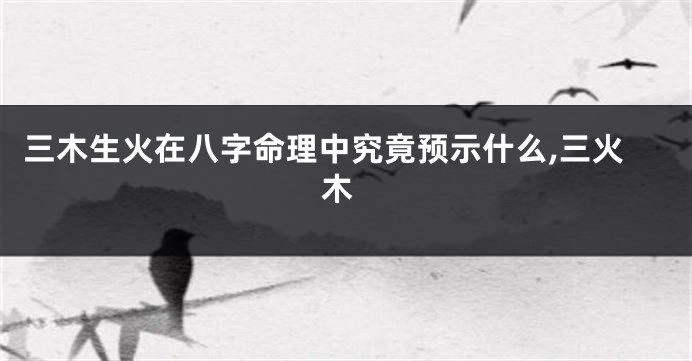 三木生火在八字命理中究竟预示什么,三火 木
