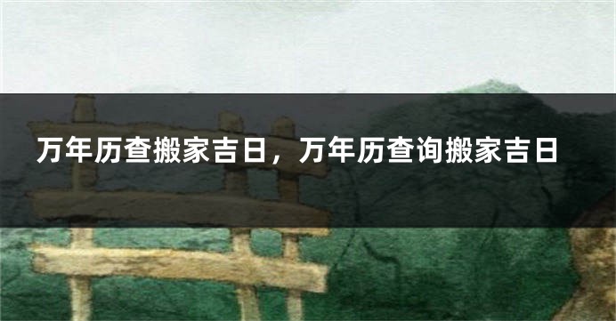 万年历查搬家吉日，万年历查询搬家吉日